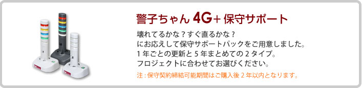 警子ちゃん4G＋保守サポート　壊れてるかな？すぐ直るかな？　にお応えして保守サポートパックをご用意しました。1年ごとの更新と5年まとめての2タイプ。フロジェク卜に合わせてお選びください。　注:保守契約締結可能期間はご購入後2年以内となります。